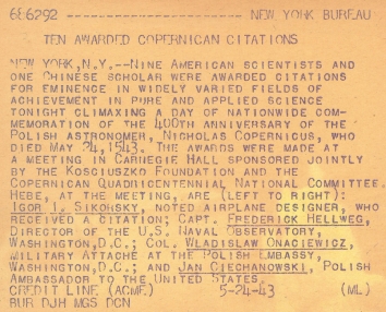 1943, May 24. AB. New York, New York. TEN AWARDED COPERNICAN CITATIONS. Nine American scientists and one Chinese scholar were awarded citations for eminence in widely varied fields of achievement in pure and applied science tonight climaxing a day of nationwide commemoration of the 400th anniversary of the Polish astronomer, Nicholas Copernicus, who died May 24, 1543. The awards were made at a meeting in Carnegie Hall sponsored jointly by the Kosciuszko Foundation and Copernican Quadricentennaial National Committee. Here, at the meeting, are (left to right): Igor Sikorsky, noted airplane designer, who received a citation; Capt. Frederick Hellenweg, Director of the U.S. Naval Observatory, Washington, D.C.; Col. Wladislaw Onaciewicz, Military Attache at the Polish Embassy, Washington, D.C.; and Jan Ciechanowski, Polish Ambassador to the United States. ACMA Photo (Back)
