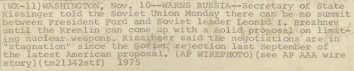 1975, November 10. CB. Washington, District of Columbia. WARNS RUSSIA - Secretary of State Kissinger told the Soviet Union Monday there can be no summit between President Ford and Soviet leader Leonid I. Brezhnev until the Kremlin can come up with a solid proposal on limiting nuclear weapons. Kissinger said the negotiations are in "stagnation" since the Soviet rejection last September of the latest American proposal. AP Wirephoto (Back)